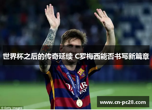 世界杯之后的传奇延续 C罗梅西能否书写新篇章 世界杯之后的传奇延续 C罗梅西能否书写新篇章